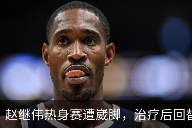 赵继伟热身赛遭崴脚，治疗后回替补席表情仍痛苦，幸好问题不大！